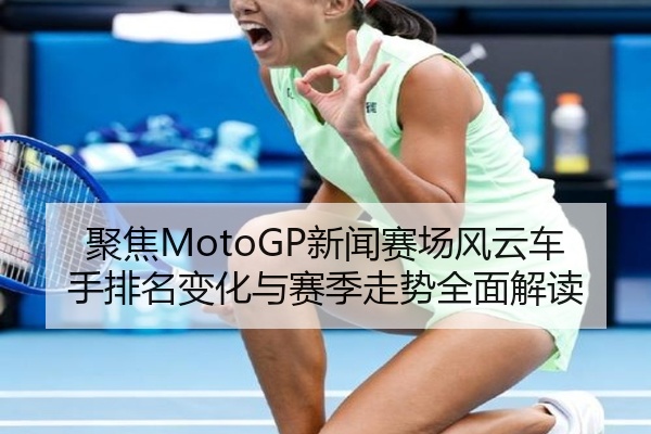 聚焦MotoGP新闻赛场风云车手排名变化与赛季走势全面解读