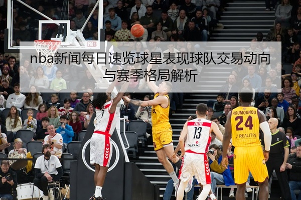 nba新闻每日速览球星表现球队交易动向与赛季格局解析