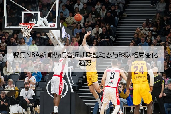 聚焦NBA新闻热点看近期联盟动态与球队格局变化趋势