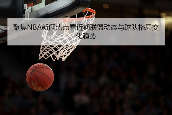 聚焦NBA新闻热点看近期联盟动态与球队格局变化趋势