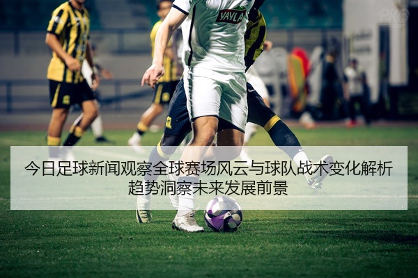 今日足球新闻观察全球赛场风云与球队战术变化解析趋势洞察未来发展前景