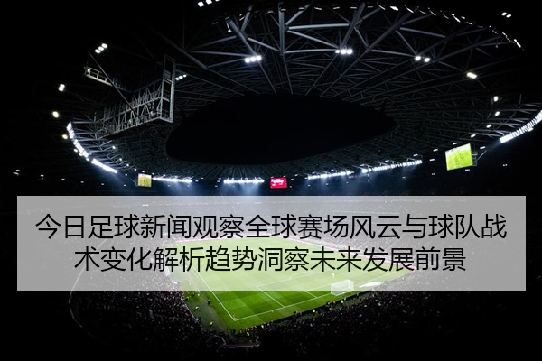 今日足球新闻观察全球赛场风云与球队战术变化解析趋势洞察未来发展前景
