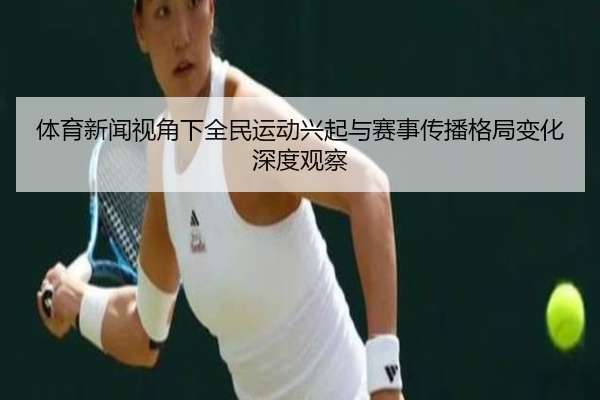 体育新闻视角下全民运动兴起与赛事传播格局变化深度观察