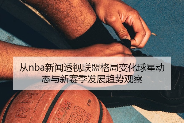 从nba新闻透视联盟格局变化球星动态与新赛季发展趋势观察