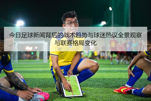 今日足球新闻背后的战术趋势与球迷热议全景观察与联赛格局变化