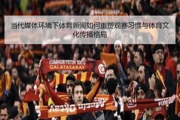当代媒体环境下体育新闻如何重塑观赛习惯与体育文化传播格局