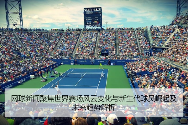 网球新闻聚焦世界赛场风云变化与新生代球员崛起及未来趋势解析