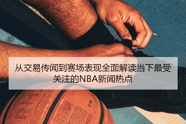 从交易传闻到赛场表现全面解读当下最受关注的NBA新闻热点