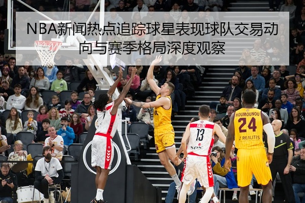 NBA新闻热点追踪球星表现球队交易动向与赛季格局深度观察