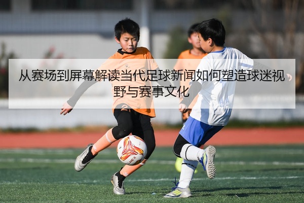从赛场到屏幕解读当代足球新闻如何塑造球迷视野与赛事文化