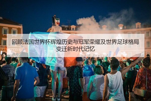 回顾法国世界杯辉煌历史与冠军荣耀及世界足球格局变迁新时代记忆