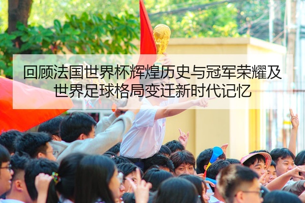 回顾法国世界杯辉煌历史与冠军荣耀及世界足球格局变迁新时代记忆
