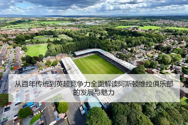 从百年传统到英超竞争力全面解读阿斯顿维拉俱乐部的发展与魅力