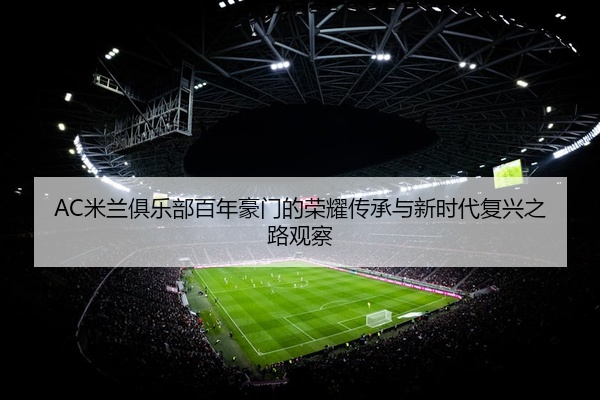 AC米兰俱乐部百年豪门的荣耀传承与新时代复兴之路观察