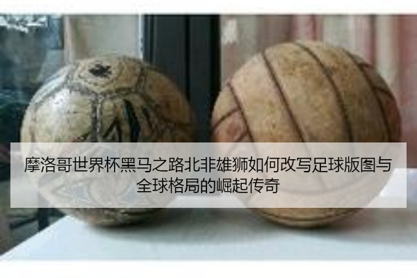 摩洛哥世界杯黑马之路北非雄狮如何改写足球版图与全球格局的崛起传奇