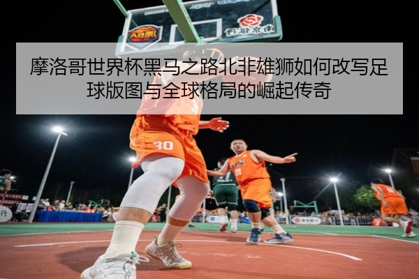摩洛哥世界杯黑马之路北非雄狮如何改写足球版图与全球格局的崛起传奇